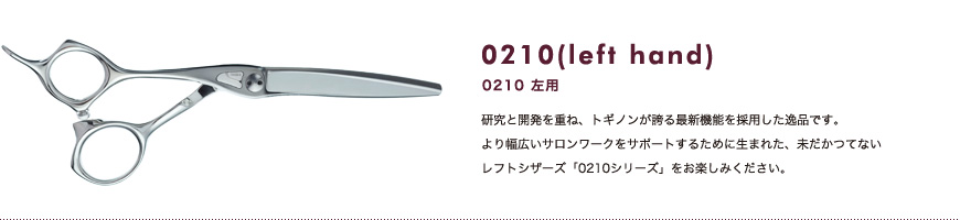 0120 左用｜研究と開発を重ね、トギノンが誇る最新機能を採用した逸品です。より幅広いサロンワークをサポートするために生まれた、未だかつてないレフトシザーズ「0210シリーズ」をお楽しみください。