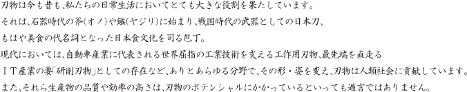 刃物は今も昔も、私たちの日常生活においてとても大きな役割を果たしています。それは、石器時代の斧（オノ）や鏃（ヤジリ）に始まり、戦国時代の武器としての日本刀、もはや美食の代名詞となった日本食文化を司る包丁。現代においては、自動車産業に代表される世界屈指の工業技術を支える工作用刃物、最先端を直走るＩＴ産業の要「研削刃物」としての存在など、ありとあらゆる分野で、その形・姿を変え、刃物は人類社会に貢献しています。また、それら生産物の品質や効率の高さは、刃物のポテンシャルにかかっているといっても過言ではありません。