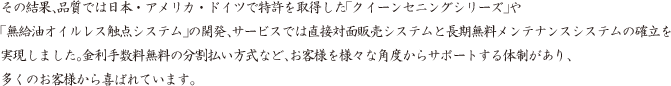 その結果、品質では日本・アメリカ・ドイツで特許を取得した「クイーンセニングシリーズ」や「無給油オイルレス触点システム」の開発、サービスでは直接対面販売システムと長期無料メンテナンスシステムの確立を実現しました。金利手数料無料の分割払い方式など、お客様を様々な角度からサポートする体制があり、多くのお客様から喜ばれています。