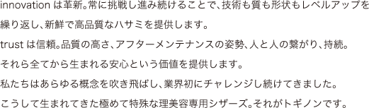 innovationは革新。常に挑戦し進み続けることで、技術も質も形状もレベルアップを繰り返し、新鮮で高品質なハサミを提供します。trustは信頼。品質の高さ、アフターメンテナンスの姿勢、人と人の繋がり、持続。それら全てから生まれる安心という価値を提供します。私たちはあらゆる概念を吹き飛ばし、業界初にチャレンジし続けてきました。こうして生まれてきた極めて特殊な理美容専用シザーズ。それがトギノンです。