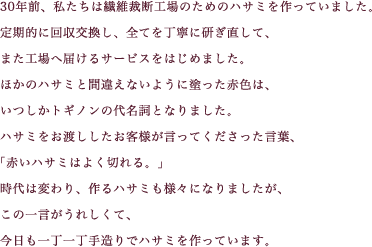 30年前、私たちは繊維裁断工場のためのハサミを作っていました。定期的に回収交換し、全てを丁寧に研ぎ直して、また工場へ届けるサービスをはじめました。ほかのハサミと間違えないように塗った赤色は、いつしかトギノンの代名詞となりました。ハサミをお渡ししたお客様が言ってくださった言葉、「赤いハサミはよく切れる。」時代は変わり、作るハサミも様々になりました、この一言がうれしくて、今日も一丁一丁手造りでハサミを作っています。