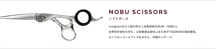 NOBU SCISSORS｜Instagram24万人超を誇る人気美容師ALBUM・NOBUと、世界特許技術を持ち、お客様満足度No,1を目指すTOGINONが真剣勝負。かつてないコンセプトで生まれた、究極のシザーズ。