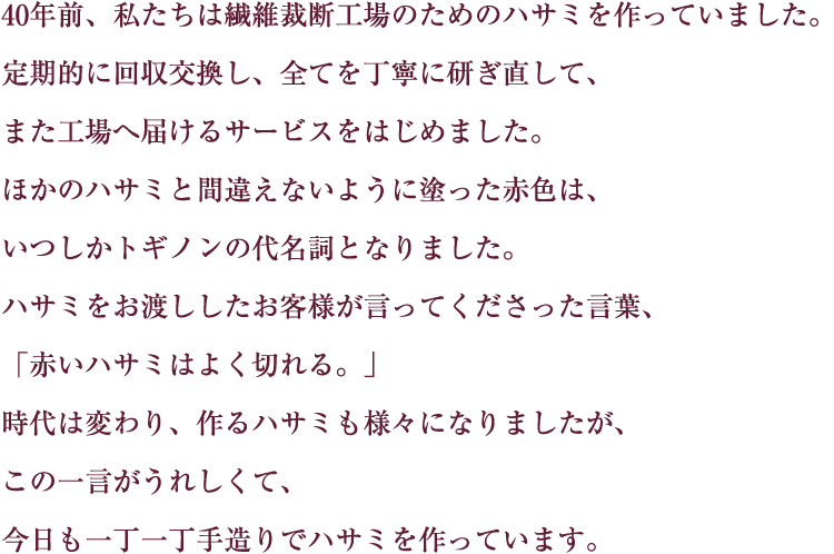 40年前、私たちは繊維裁断工場のためのハサミを作っていました。定期的に回収交換し、全てを丁寧に研ぎ直して、また工場へ届けるサービスをはじめました。ほかのハサミと間違えないように塗った赤色は、いつしかトギノンの代名詞となりました。ハサミをお渡ししたお客様が言ってくださった言葉、「赤いハサミはよく切れる。」時代は変わり、作るハサミも様々になりました、この一言がうれしくて、今日も一丁一丁手造りでハサミを作っています。