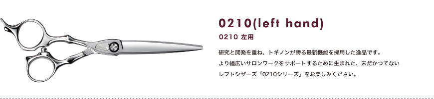 0120 左用｜研究と開発を重ね、トギノンが誇る最新機能を採用した逸品です。より幅広いサロンワークをサポートするために生まれた、未だかつてないレフトシザーズ「0210シリーズ」をお楽しみください。